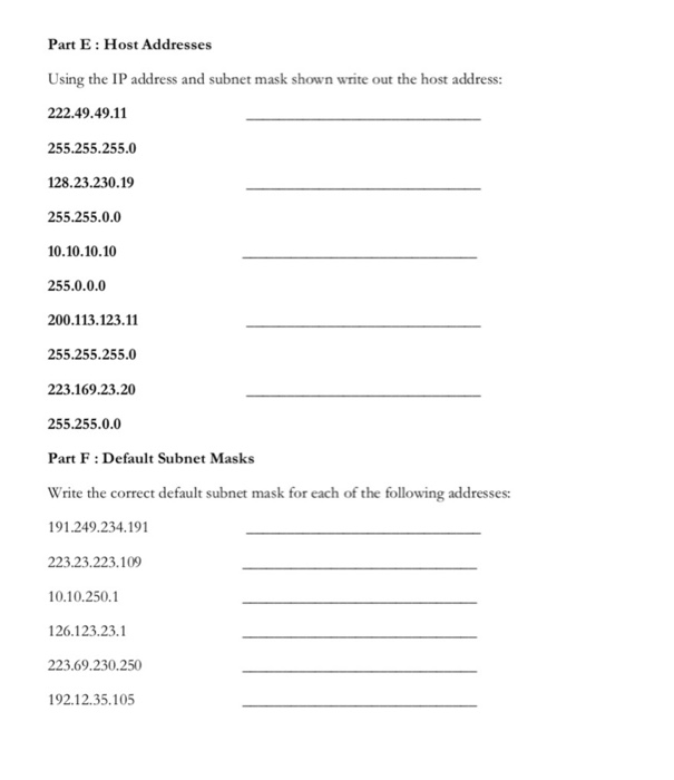 Part E: Host Addresses Using the IP address and subnet mask shown write out the host address: 222.49.49.11 255.255.255.0 128.23.230.19 255.255.0.0 10.10.10.10 255.0.0.0 200.113.123.11 255.255.255.0 223.169.23.20 255.255.0.0 Part F: Default Subnet Masks Write the correct default subnet mask for each of the following addresses: 91.249.234.191 223.23.223.109 0.10.2501 126.123.23.1 223.69.230.250 92.12.35.105