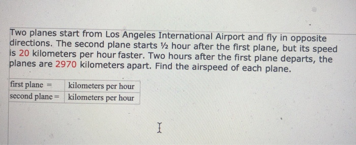 Two planes start from Los Angeles International Airport and fly in opposite directions. The second plane starts 2 hour after the first plane, but its speed is 20 kilometers per hour faster. Two hours after the first plane departs, the planes are 2970 kilometers apart. Find the airspeed of each plane. first plane- kilometers per hour second plane kilometers per hour