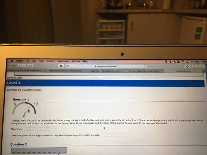 Safari File Edit View History Window Help science .uoit LON-CAPA Part 2 Previous Tries Level 3 Complete the 2 questions below. Question 1 -0 t0 Charge +Q-+4.70 nC is uniformly distributed along the right half of a thin rod bent into a semione of radus R·B 30 cm, while eharge-Q·-4.70 nC is uniform, distributed along the left half of the rod, as shown in the figure. What is the magnitude and direction of the electric field at point P, the centre of the circle? Magnitude: Direction, given as an angle measured counterclockwise from the positive x axis: Question 2