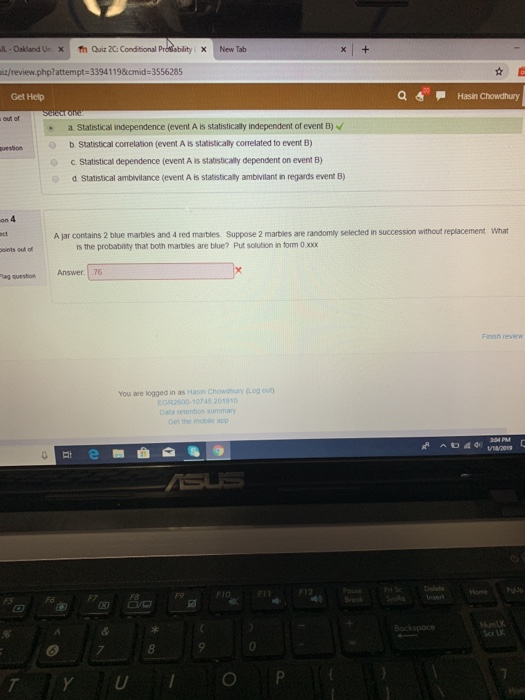 -Oakland Ur Χ ท้า Quiz2G Condtional Prdiablityx NewTab z/review.php?attempt-33941198cmid 3556285 Get Help a Hasin Chowdhury . a Statistical independence (event A is statistically independent of event B) o b. Statistical correlation (event A is statistically correlated to event B) c. Statistical dependence (event A is statisticaly dependent on event B) d Statistical ambivilance (event A is statistically ambivilant in regards event B) A jar contains 2 blue marbles and 4 red marbles Suppose 2 marbles are randomly selected in succession without replacement What is the probabinity hmat both maibles are blue? Put solution in torm 0 xoxx lag question Answer.76 Finish review You are logged in as Hasin Chowdhury (Log ou) EGR2600-10745 201910 Data setention summary ome Sor L 7 0 Y UO