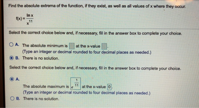 Find the absolute extrema of the function, if they exist, as well as all values of x where they occur. In x fx)11 Select the correct choice below and, if necessary, fill in the answer box to complete your choice. O A. The absolute minimum is at the x-value Type an integer or decimal rounded to four decimal places as needed.) B. There is no solution. Select the correct choice below and, if necessary, fill in the answer box to complete your choice. ⓔA. The absolute maximum is le11 at the x-value回 (Type an integer or decimal rounded to four decimal places as needed.) O B. There is no solution.