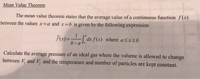 Mean Value Theorem The mean value theorem states that the average value of a continuous function f(x) between the values r-a and x -b is given by the following expression (x)dx f(x) where aSxsb a Ja Calculate the average pressure of an ideal gas where the volume is allowed to change between V and V, and the temperature and number of particles are kept constant.