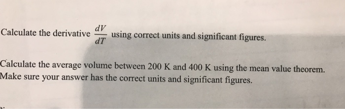 alculate the derivative using correct units and significant figures. dT Calculate the average volume between 200 K and 400 K using the mean value theorem. Make sure your answer has the correct units and significant figures.