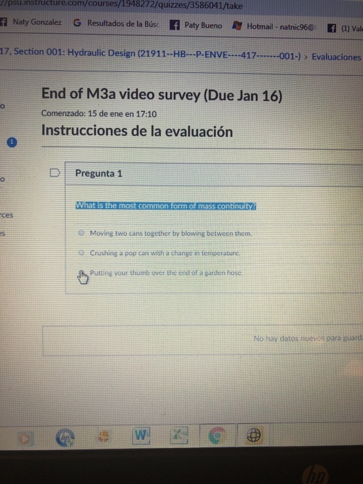 /psu.instructure.com/courses/1948272/quizzes/3586041/take f Naty Gonzalez G Resultados de la Bús f Paty Bu eno Hotmail- natnic960 f J Val 17, Section 001: Hydraulic Design (21911-HB- P-ENVE417.... ..001-)> Evaluaciones End of M3a video survey (Due Jan 16) Comenzado: 15 de ene en 17:10 Instrucciones de la evaluación D Pregunta 1 What s the most common form of mass continuity ces e Moving two cans together by blowing between them. Crushing a pop can with a change in temperature. Putting your thumb over the end of a garden hose es No hay datos nuevos para guard