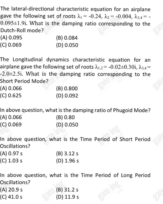 The lateral-directional characteristic equation for an airplane gave the following set of roots λ!--0.24, λ2--0004, λ3,4- 0.095+1.9i. What is the damping ratio corresponding to the Dutch-Roll mode? (A) 0.095 (C) 0.069 (B) 0.084 (D) 0.050 The Longitudinal dynamics characteristic equation for an airplane gave the following set of roots 212--0.02+0.30i, 23,4- 2.0+2.5i. What is the damping ratio corresponding to the Short Period Mode? (A) 0.066 (C) 0.625 (B) 0.800 (D) 0.092 In above question, what is the damping ratio of Phugoid Mode? (A) 0.066 (C) 0.069 (B) 0.80 (D) 0.050 In above question, what is the Time Period of Short Period Oscillations? (A) 0.97 s (C) 1.03 s (B) 3.12 s (D) 1.96 s In above question, what is the Time Period of Long Period Oscillations? (A) 20.9 s (C) 41.0 s (B) 31.2 s (D) 11.9 s
