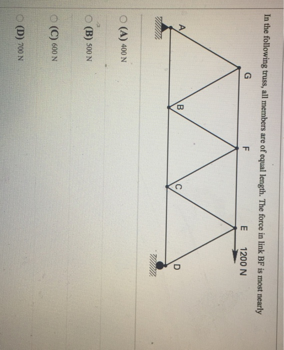 In the following truss, all members are of equal length. The force in link BF is most nearly E 1200 N O(A) 400 N O(B) 500 N O (C) 600 N (D) 700 N