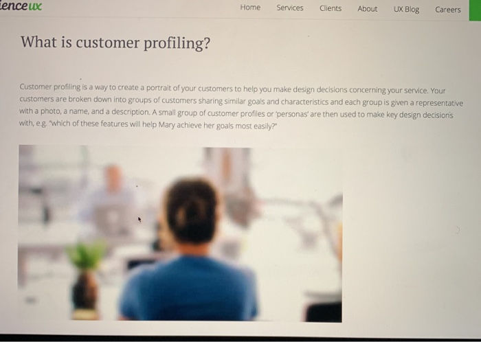 enceux Home Services Clients About UX Blog Careers What is customer profiling? Customer profiling is a way to create a portrait of your customers to help you make design decisions concerning your service. Your customers are broken down into groups of customers sharing similar goals and characteristics and each group is given a representative with a photo, a name, and a description. A small group of customer profiles or personas are then used to make key design decisions with, eg which of these features will help Mary achieve her goals most easily?