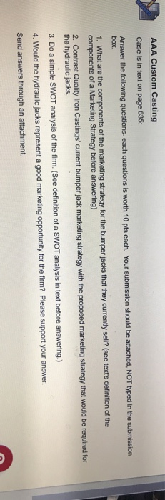 AAA Custom Casting Case is in text on page 635: Answer the tollowing questions- each questions is worth 10 pts each. Your submission should be attached, NOT typed in the submission box. of the marketing strategy for the bumper jacks that they currently sel? see texts definition of the components of a Marketing Strategy before answering) 2. Contrast Quality Iron Casting current bumper jack marketing strategy with the proposed marketing strategy that would be required for the hydraulic jacks. 3. Do a simple sWOT analysis of the firm. (See detinition 4. Would the hydraulic jacks represent a good marketing opportunilty for the frm? Please support your answer. Send answers through an attachment. of a SWOT analysis in text before answering.)