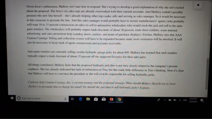 Given Jesses enthusiasm, Mallory isnt sure how to respond. Shes trying to develop a good explanation of why she isnt excited about the proposal. The firms six sales reps are already overworked with their current accounts. And Mallory couldnt possibly promote this new line herself shes already helping other reps make calls and serving as sales manager. So it would be necessary to hire someone to promote the line. And this sales manager would probably have to recruit manufacturers agents (who probably will want 10 to 15 percent commission on sales) to sell to automotive wholesalers who would stock the jack and sell to the auto- parts retailers. The wholesalers will probably expect trade discounts of about 20 percent, trade show exhibits, some national advertising, and sales promotion help (catalog sheets, mailers, and point-of-purchase displays). Further, Mallory sees that AAA Custom Castings billing and collection system will have to be expanded because many more customers will be involved. It will also he necessary to keep track of agent commissions and accounts reccivable. Auto-parts retailers are currently selling similar hydraulic garage jacks for about $99. Mallory has learned that such retailers typically expect a trade discount of about 35 percent off the suggested list price for their auto parts. All things considered emphasis. She has already indicated her lack of enthusiasm to Tim, but this made little difference in Tims thinking. Now its clear that Mallory will have to convince the president or she will soon be responsible for selling hydraulic jacks. . Mallory feels that the proposed hydraulic jack line is not very closely related to the companys present Contrast AAA Custom Castings, Inc.s curvent strategy and the proposed strategy. What should Malilory Rizocki say to Jesse achary to perswade him to change his mind? Or should she just plan to sell hydraulic jacks? Evplain. Type here to search ANG annos 2/2/2019