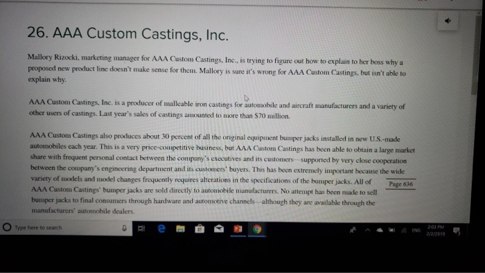 26. AAA Custom Castings, Inc. Mallory Rizocki, marketing manager for AAA Custom Castings, Inc., is trying to figure out how to explain to her boss why a proposed new product line doesnt make sense for them. Mallory is sure its wrong for AAA Custom Castings. but isnt able to explain why of malleable iron castings for automobile and aircraft manufacturers and a variety of AAA Custom Castings, Inc. is a producer iron c other users of castings. Last years sales of castings amounted to more than $70 million. AAA Custom Castings also produces about 30 percent of all the original equipment bumper jacks installed in new U.S.-made automobiles each year. This is a very price-competitive business, but AAA Custom Castings has been able to obtain a large marker share with frequent personal contact between the companys executives and its customers supported by very close cooperation between the coupanys engincering department and its customers buyers. This has been extremely important because the wide variety of models and model changes frequently requires alterations in the specifications of the bumper jacks. All of AAA Custom Castings bumper jacks are sold directly to automobile manufacturers. No attempt has been made to sell bumper jacks to final consumers through hardware and automotive channels although they are available through the manufacturers automobile dealers. Page 636 O Type here to search ENG 203PM 2/2019