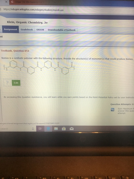 https//edugen. infruni Klein, Organic Chemistry, 2e Assignment Gradebook ORION Downloadable eTextbook nt Testbank, Question 052 Nomex is a synthetic polymer with the following structure. Provide the structure(s) of monomer(s) that would produce Nomex. Edit By accessing this Question Assistance, you will learn whille you earn points based on the Point Potential Policy set by your instructo Question Attempts: 0 Earn Maximum P answer this ques attempt