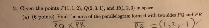 2. Given the points P(1, 1,2), Q(2,3, 1), and R(1,2,3) in space (a) (6 points) Find the area of the parallelogram formed with two sides PQ and PR OXPR