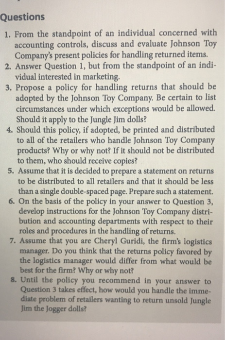 Questions 1. From the standpoint of an individual concerned with accounting controls, discuss and evaluate Johnson Toy Companys present policies for handling returned items. 2. Answer Question 1, but from the standpoint of an indi- vidual interested in marketing. 3. Propose a policy for handling returns that should be adopted by the Johnson Toy Company. Be certain to list circumstances under which exceptions would be allowed. Should it apply to the Jungle Jim dolls? 4. Should this policy, if adopted, be printed and distributed to all of the retailers who handle Johnson Toy Company products? Why or why not? If it should not be distributed to them, who should receive copies? 5. Assume that it is decided to prepare a statement on returns to be distributed to all retailers and that it should be less than a single double-spaced page. Prepare such a statement. 6. On the basis of the policy in your answer to Question 3, develop instructions for the Johnson Toy Company distri- bution and accounting departments with respect to their roles and procedures in the handling of returns. 7. Assume that you are Cheryl Guridi, the firms logistics manager. Do you think that the returns policy favored by the logistics manager would differ from what would be best for the firm? Why or why not? 8. Until the policy you recommend in your answer to Question 3 takes effect, how would you handle the imme- diate problem of retailers wanting to return unsold Jungle Jim the Jogger dolls?