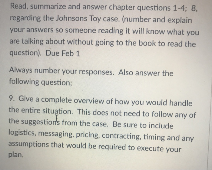 Read, summarize and answer chapter questions 1-4; 8, regarding the Johnsons Toy case. (number and explain your answers so someone reading it will know what you are talking about without going to the book to read the question). Due Feb 1 Always number your responses. Also answer the following question; 9. Give a complete overview of how you would handle the entire situation. This does not need to follow any of the suggestions from the case. Be sure to include logistics, messaging, pricing, contracting, timing and any assumptions that would be required to execute your plan.