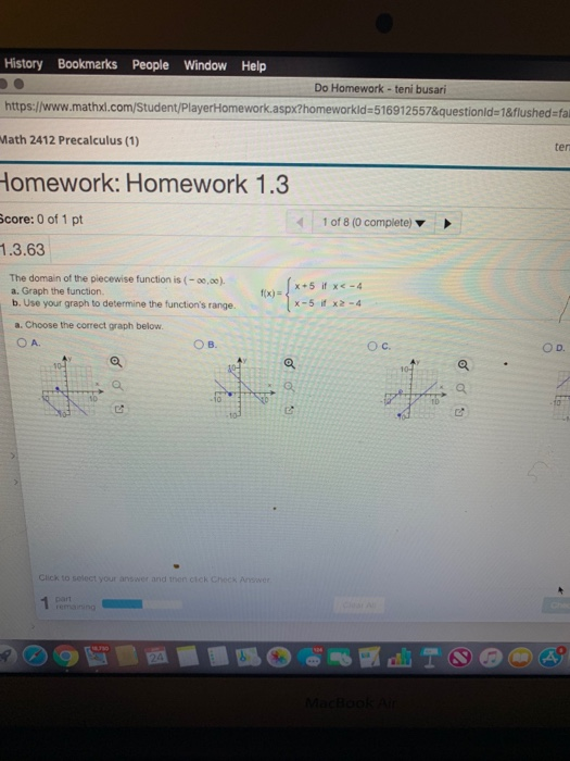 History Bookmarks People Window Help https:/www.mathx.com/Student/PlayerHomework.aspx?homeworkld-516912557&questionld-1&flushed-fal Math 2412 Precalculus (1) Do Homework-teni busari ten omework: Homework 1.3 core: 0 of 1 pt 1.3.63 1 of 8 (0 complete) The domain of the piecewise function is (-,o). a. Graph the function. b. Use your graph to determine the functions range. fix-{ -s it x-5 if x2-4 e a. Choose the correct graph below. OA. OB. Ос. Click t