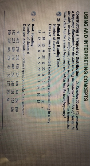 USING AND INTERPRETING CONCEPTS Constructing a Frequency Distribution In Exercises 29 and 30, construct a frequency distribution for the data set using the indicated number of classes. In the table, include the midpoints, relative frequencies, and cumulative frequencies Which class has the greatest frequency and which has the least frequency? 9 29, Political Blog Reading Times Number of classes: 5 Data set: Times (in minutes) spent reading a political blog in a day 7 39 13 9 25 8 22 0 2 18 2 30 7 35 12 15 8 6 5 29 0 11 39 16 15 3 30. Book Spending Number of classes:(6 Data set: Amounts (in dollars) spent on books for a semester 91 472 279 249 530 376 188 341 266 199 142 273 189 130 489 266 248 101 375 486 190 398 188 269 43 30 127 354 84