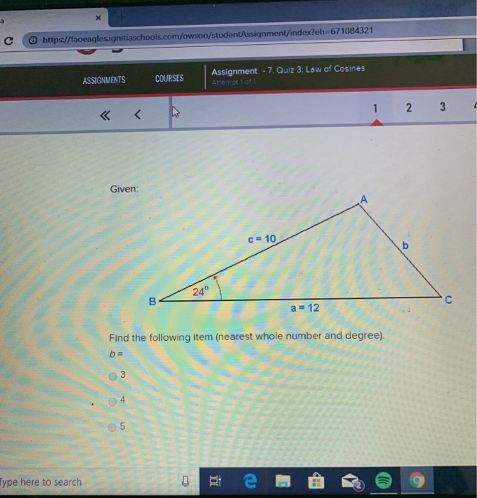 С https://faoeaglesignitiaschools.com/owsoo studentAssignment/index?eh-671084321 Assignment-7. Quiz 3: Low of Cosines Attemot ASSIGNMENTS COURSES Given: c= 10 24 a 12 Find the following item (nearest whole number and degree) O 4 05 ype here to search