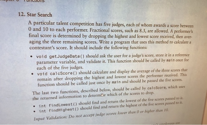 12. Star Search A particular talent competition has five judges, each of whom awards a score between 0 and 10 to each performer. Fractional scores, such as 8.3, are allowed. A performers final score is determined by dropping the highest and lowest score received, then aver- aging the three remaining scores. Write a program that uses this method to calculate contestants score. It should include the following functions void getJudgeData() should ask the user for a judges score, store it in a reference parameter variable, and validate it. This function should be called by main once for each of the five judges. void calcScore() should calculate and display the average of the three scores that remain after dropping the highest and lowest scores the performer received. This function should be called just once by main and should be passed the five scores. The last two functions, described below, should be called by calcScore, which uses the returned information to determDe which of the scores to drop. · int find Lowest ( ) should find and return the lowest of the five scores passed to it. int findHighest() should find and return the highest of the five scores passed to it Input Validation: Do not accept judge scores lower than O or higher than 10