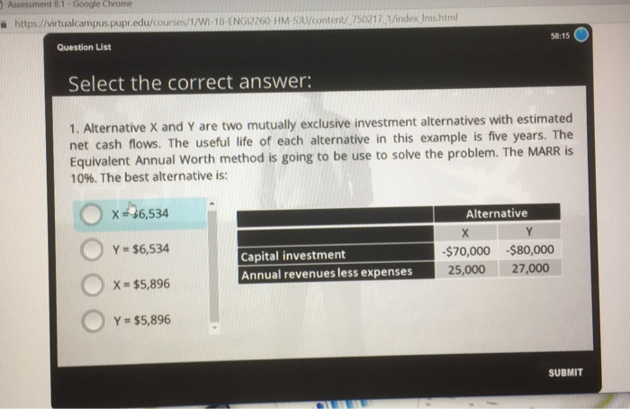 Assessment 8.1 Google Chrome 욜 https://virtualcampus.pupredu/courses/1/W-18 ENGL2260 HMSU/content/.750217.1 Question凵st 58:15 Select the correct answer: 1. Alternative X and net cash flows. The useful life of each alternative in this example is five years. The Equivalent Annual Worth method is going to be use to solve the problem. The MARRis 10%. The best alternative is: Y are two mutually exclusive investment alternatives with estimated X·46,534 Y = $6,534 X = $5,896 Y- $5,896 Alternative $70,000 -$80,000 Capital investment Annual revenues less expenses25,000 27.000 SUBMIT