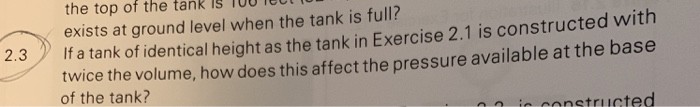 the top of the tank 15 100 Te0 exists at ground level when the tank is full? f a tank of identical height as the tank in Exercise 2.1 is constructed with twice the volume, how does this affect the pressure available at the base of the tank? ir constructed