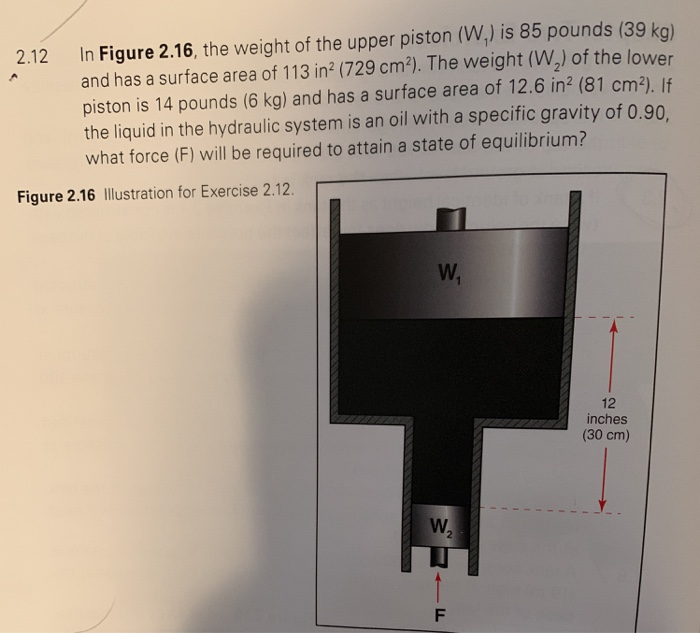 2.12 In Figure 2.16, the weight of the upper piston (W,) is 85 pounds (39 kg) and has a surface area of 113 in (729 cm2). The weight (W2) of the lower piston is 14 pounds (6 kg) and has a surface area of 12.6 in2 (81 cm?). If the liquid in the hydraulic system is an oil with a specific gravity of 0.90 what force (F) will be required to attain a state of equilibrium? Figure 2.16 Illustration for Exercise 2.12. 12 inches (30 cm) 2