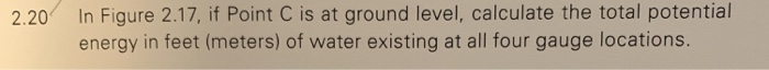 2.20 In Figure 2.17, if Point C is at ground level, calculate the total potential energy in feet (meters) of water existing at all four gauge locations.