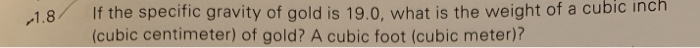 If the specific gravity of gold is 19.0, what is the weight of a cubic inch (cubic centimeter) of gold? A cubic foot (cubic meter)? A.8/