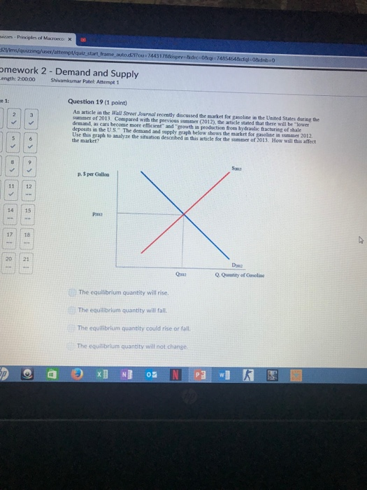 ses Principles af Macroeco 2Vims/quizzing/user/attempt/quiz start frame auto.d21fou 744317sisprys Edre-08kq-T4 omework 2 -Demand and Supply ength: 2.00.00 Shivamkumar Patel: Attempt 1 e 1: Question 19 (1 point) An article in the Wall Stroet Journal recently discussed the market for gasoline in the United States during the summer of 2013. Compared with the previous summer (2012), the article stated that there will be lower demand, as cars become more efficient and growth in production from hydraulic fracturing of shale deposits in the U.S The demand and supply graph below shows the market for gasoline in sommer 2012 Use this graph to analyze the situation described in dhis article for the sommer of 2013. How will this affect the market? p. 5 per Gallo 11 12 14 15 17 18 2021 Q. Qunatity of Gasoline The equilibrium quantity will rise, The equilibrium quantity will fall The equilibrium quantity could rise or fall The equilibrium quantity will not change