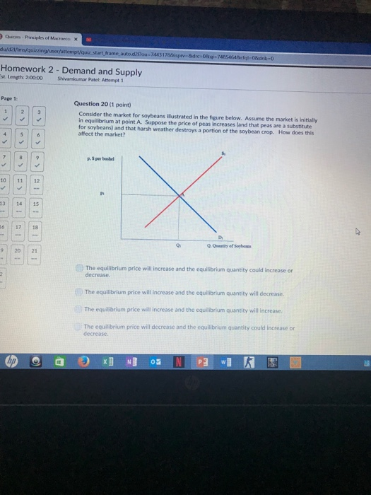 Quizes Principles of Macioeco X 178isprv- Bdre 0 74854 Homework 2 St Length: 20000 Demand and Supply Stivankumar Patel: Attempt i Page 1: Question 20 (1 point) Consider the market for saybeans illustrated in the hgure below. Assume the market is initially in equilibrium at point A. Suppose the price of peas increases (and that peas are a substitute for soybeans affect the market? s) and that harsh weather destroys a portion of the soybean crop. How does this 10 1112 13 1415 16 | | 17 | | 18 20 21 The equilibrium price will increase and the equilibrium quantity could increase or decrease. The equilibrium price will increase and the equilibrium quantity will decrease. The equilibrium price will increase and the equilbrium quantity will increase The equalibrium price will decrease and the equilibrium quantity could increase or decrease