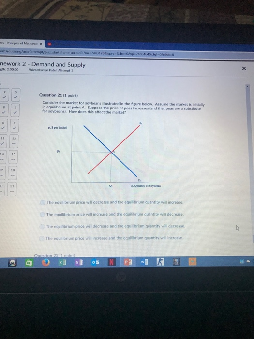 mework 2 - Demand and Supply eth: 20000 Shivamkumar Patel: Atempt 1 Question 21 (1 point) Consider the market for soybeans illustrated in the figure below. Assume the market is initially in equilibrium at point A. Suppose the price of peas increases (and that peas are a substitute for soybeans). How does this affect the market? 11 12 14 15 7 18 D, o 21 The equilibrium price will decrease and the equilbrium quantity will increase. The equilibrium price will increase and the equilibrium quantity will decrease. The equilibrium price will decrease and the equilibrium quantity will decrease. The equilibrium price wial increase and the equilibrium quantity will increase De
