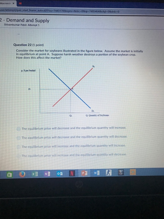 user/attempt/quiz start frame auto.d2l?ou 74431788isprv-kdrc-08qi-74854648cfol-08dnb0 2 - Demand and Supply Shivamkumar Patel: Attempt 1 Question 22 (1 point) Consider the market for soybeans illustrated in the figure below. Assume the market is initially in equilibrium at point A. Suppose harsh weather destroys a portion of the soybean crop. How does this affect the market? Si p 3 per bushel Di O Quantity of Soybeaur The equilibrium price will decrease and the equilibrium quantity will increase. The equilibrium price will decrease and the equilibrium quantity will decrease. The equilibrium price will increase and the equilibrium quantity will increase. The equilibrium price will increase and the equilibrium quantity will decrease