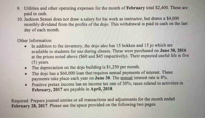 Utilities and other operating expenses for the month of February total $2,400. These are paid in caslh 9. 10. Jackson Sensei does not drasw a salary for his work as instructor, but draws a S4,000 monthly dividend from the profits of the dojo. This withdrawal is paid in cash on the last day of each month. Other Information In addition to the inventory, the dojo also has 15 bokken and 15 jo which are available to students for use during classes. These were purchased on June 30, 2016 at the prices noted above (S60 and $45 respectively). Their expected useful life is five (5) years. The depreciation on the dojo building is $1,250 per month. The dojo has a $60,000 loan that requires annual payments of interest. These payments take place each year on June 30, The annual interest rate is 8%. Positive pretax income has an income tax rate of 30%; taxes related to activities in February, 2017 are payable in April, 2018. · . · Required: Prepare journal entries or all transactions and adjustments for the month ended February 28, 2017. Please use the space provided on the following two pages