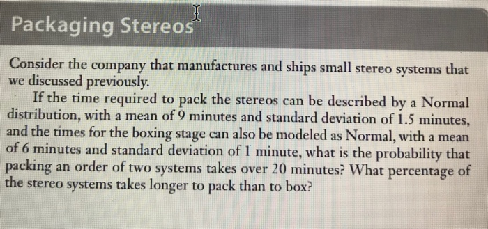 Packaging Stereos Consider the company that manufactures and ships small stereo systems that we discussed previously If the time required to pack the stereos can be described by a Normal distribution, with a mean of 9 minutes and standard deviation of 1.5 minutes and the times for the boxing stage can also be modeled as Normal, with a mean of 6 minutes and standard deviation of I minute, what is the probability that packing an order of two systems takes over 20 minutes? What percentage of the stereo systems takes longer to pack than to box?