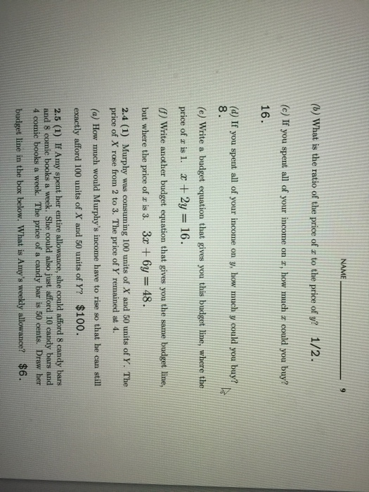 NAME (b) What is the ratio of the price of r to the price of y? 1/2 (c) If you spent all of your income on r, how much + could you buy? 16. (d) If you spent all of your income on y, how much y could you buy? 8 (e) Write a budget equation that gives you this budget line, where the price of z is 1, x+2y 16. (f) Write another budget equation that gives you the same budget line, but where the price of z is 3. 3x 6y- 48 2.4 (1) Murphy was consuming 100 units of X and 50 units of Y. The price of X rose from 2 to 3. The price of Y remained at 4. (a) How much would Murphys income have to rise so that he can still exactly afford 100 units of X and 50 units of Y? $100. 2.5 (1) If Amy spent her entire allowance, she could afford s candy bars and 8 comic books a week. She could also just afford 10 candy bars and 4 comie books a week. The price of a candy bar is 50 cents. Draw her budget line in the box below. What is Amys weekdly allowance? $6.