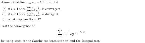 Assume thatl- an-I. Prove that (a) if I > 1 then Σⓧ..L İs convergent; (b) if I < 1 then Σχοί n@n is divergent: (c) what happens if 1? Test the convergence of n=1 nen is convergent: n(In n)P by using each of the Cauchy condensation test and the Integral test