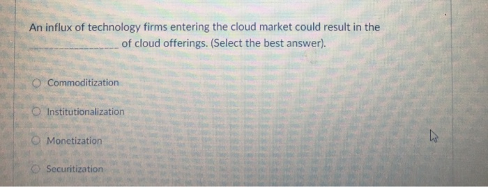 An influx of technology firms entering the cloud market could result in the of cloud offerings. (Select the best answer). O Commoditization O Institutionalization O Monetization O Securitization