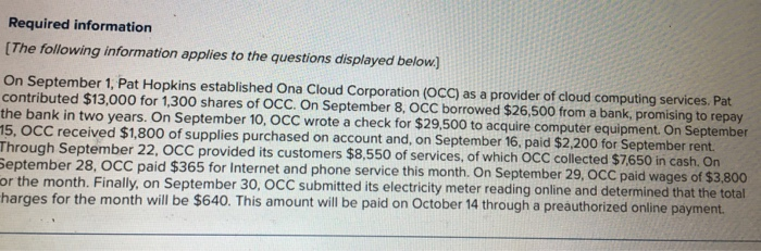 Required information [The following information applies to the questions displayed below On September 1, Pat Hopkins established Ona Cloud Corporation (OCC) as a provider of cloud computing services. Pat contributed $13,000 for 1,300 shares of OCC. On September 8, OCC borrowed $26,500 from a bank, promising to repay the bank in two years. On September 10, OCC wrote a check for $29.500 to acquire computer equipment. On September C received $1,800 of supplies purchased on account and, on September 16, paid $2,200 for September Through September 22, OCC provided its customers $8.550 of services, of which OCC collected $7650 in cash. On September 28, OCC paid $365 for Internet and phone service this month. On September 29, OCC paid or the month. Finally, on September 30, OC harges for the month will be $640. This amount will be paid on October 14 through a preauthorized online payment C submitted its electricity meter reading online and determined that the total
