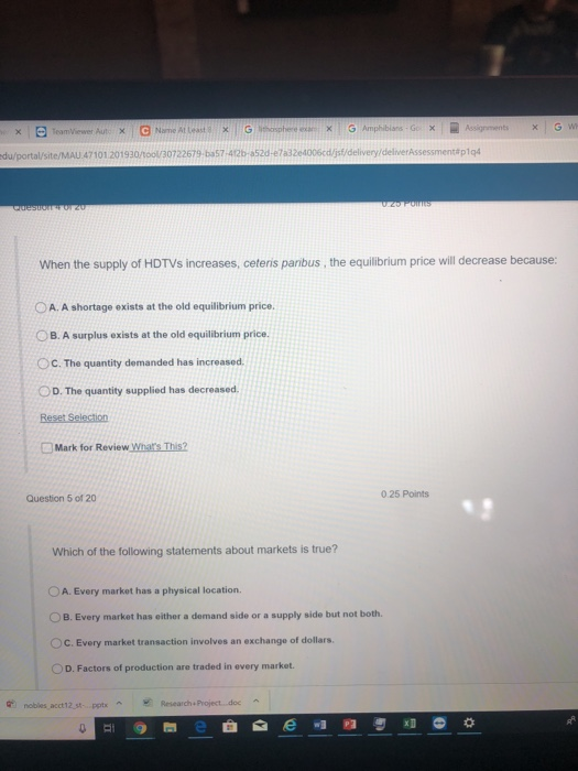 /portal/site/MAU 47 101 20 1 930/tool/30722679-ba57-42b-a52d-e7a32e4006cdjtidelivery/delnerAssessment#p1q4 When the supply of HDTVs increases, ceteris paribus, the equilibrium price will decrease because: O A. A shortage exists at the old equilibrium price. O B. A surplus exists at the old equilibrium price. OC. The quantity demanded has increased OD. The quantity supplied has decreased Mark for Review Whats This? Question 5 of 20 0 25 Points Which of the following statements about markets is true? O A. Every market has a physical location. O B. Every market has either a demand side or a supply side but not both. OC. Every market transaction involves an exchange of dollars D. Factors of production are traded in every market