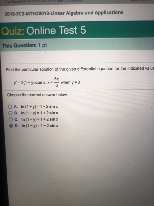 The Equation Below Gives Parametnc Equato 2018-SC3-MTH20013-Linear Algebra and Applications Quiz: Online Test 5 This Question: 1 pt Find the particular solution of the given differential equation for the indicated valu 5t y 2(1-y)cosx x6 when yo Choose the correct answer below. O A. In (1+y)-1-2 sinx O B. In (1+y)-1+2sin x O C. In (1-y)-1+2sin x D. In (1-y)-1-2 sinx