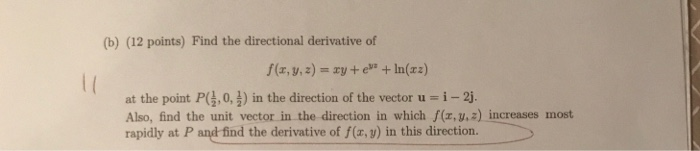 (b) (12 points) Find the directional derivative of f(x, y,z)-xy+e+In(xz) at the point P(,0, 3) in the direction of the vector u i-2j Also, find the unit vector in the direction in which f(z, y,z) increases most rapidly at P and find the derivative of f(x, y) in this direction.