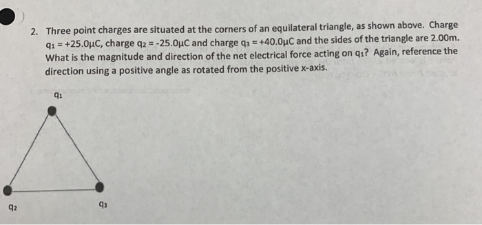 Three point charges are situated at the corners of an equilateral triangle, as shown above. Charge +40.0με and the sides of the triangle are 2.00m. 2. +25.0pC, charge q2--25.0pC and charge q3 q1 What is the magnitude and direction of the net electrical force acting on qı? Again, reference the direction using a positive angle as rotated from the positive x-axis. qi q2 43