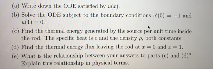 (a) Write down the ODE satisfied by u(x) (b) Solve the ODE subject to the boundary conditions u(0)1 and (c) Find the thermal energy generated by the source per unit time inside the rod. The specific heat is c and the density p, both constants. (d) Find the thermal energy flux leaving the rod at a 0 and1. (e) What is the relationship between your answers to parts (c) and (d)? Explain this relationship in physical terms.