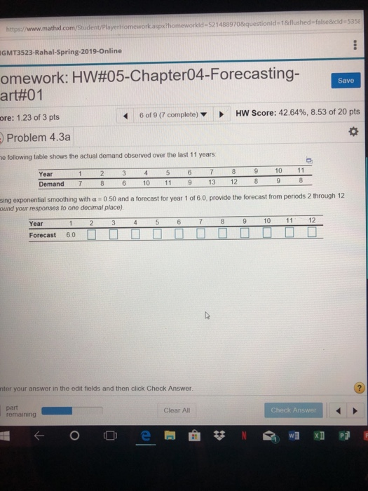 https/www.mathul.com/Student/playerHomeworkaspxthomeworkid-5214889708 questionld 1&flushed false&icld-53 GMT3523-Rahal-Spring-2019-Online omework: HW#05-Chapter04-Forecasting- art#01 Save ore: 1.23 of 3 pts 6 of 9 (7 complete) HW Score: 42.64%, 8.53 of 20 pts Problem 4.3a e following table shows the actual demand observed over the last 11 years Year Demand7 10 11 10 11 13 12 sing exponential smoothing with a 0 50 and a forecast for year 1 of 6 0, provide the forecast from periods 2 through 12 ound your responses to one decimal place) Year2 Forecast 6.0 nter your answer in the edit fields and then click Check Answer. part emaining Clear All Check Answer