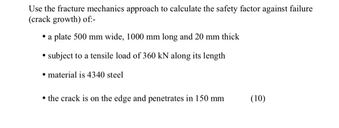 Use the fracture mechanics approach to calculate the safety factor against failure (crack growth) of a plate 500 mm wide, 1000 mm long and 20 mm thick subject to a tensile load of 360 kN along its length material is 4340 steel the crack is on the edge and penetrates in 150 mm(10)