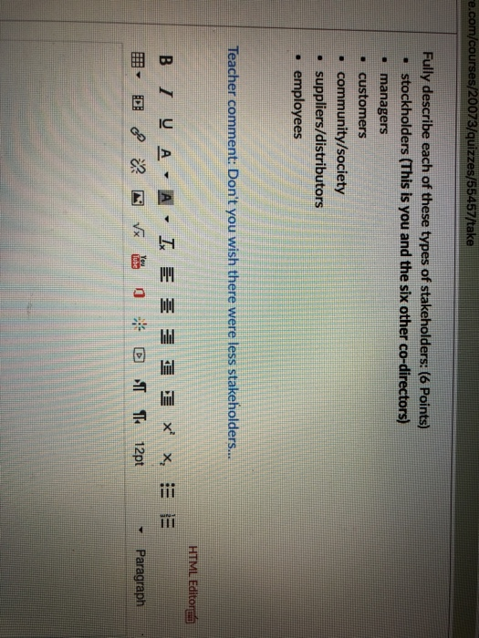 e.com/courses/20073/quizzes/55457/take Fully describe each of these types of stakeholders: (6 Points) stockholders (This is you and the six other co-directors) . managers - customers community/society suppliers/distributors employees Teacher comment: Dont you wish there were less stakeholders... HTML Editor - Paragraph