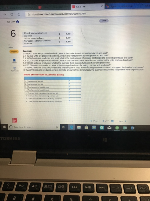 → ο 쇼 https:/ Fixed adinistrative expense Sales coenissions Variable administrative $ 2.5 1.00 8.50 Required 1 Ir 18,000 unts are produced and sold, what is the varlable cost per unit produced and sold? 2 It 22,000 units are produced and sold, whet is the vatable cost per unit produced and sold? Ir 13,000 units are produced and sold, what Is the total amount of vartsble cost related to the units produced and sold? 4ช22,000 units are produced and sold what is the total amount or venace cost related to the units prodced and sold? ck 5 1f 18000 unts are produced, what s the average nxed manufacturing cost per unt produced? 22.000 unts are prodced what the verage ted manufacturing cost per unt produced? 7. I 18000 units are produced, what is the botal amount of fthxed manufacturing overhead incuned to support thie level of produchon? Reflerences8. If 22000 units are produced, what is the total amount of ftxed manufacturing overheed incurred bo support this level of production Round per unt velues to 2 declmal places) O Type here to search TO