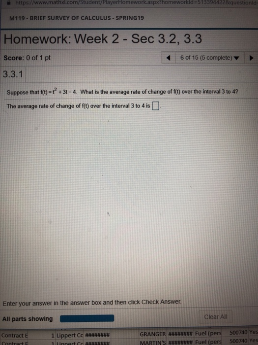 İ https://www.mathxl.com/Student/PlayerHomework.aspx?homeworkid#5133944228.questionid M119-BRIEF SURVEY OF CALCULUS-SPRING19 Homework: Week 2 Sec 3.2, 3.3 Score: 0 of 1 pt 3.3.1 Suppose that f(-+3t-4. What is the average rate of change of f) over the interval 3 to 47 The average rate of change of ft) over the interval 3 to 4 is 6 of 15 (5 complete) Enter your answer in the answer box and then click Check Answer All parts showing Clear All GRANGER######## Fuel (pers MARTINS ######## Fuel (pers 500740 Yes 500740 Yes Contract E