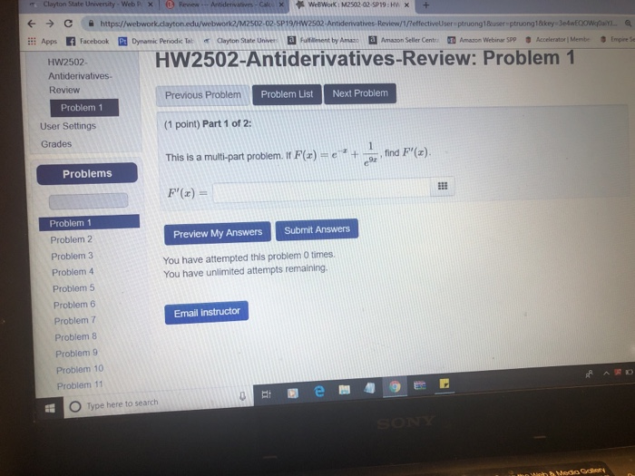 Clayton State University-web p x С https:/ work2/M2502-02-SP19/HW2502-Antidervatives-Review/1/PeffectivelUser-ptruong 1Buser-ptruong1 raayo 拼Apps n Facebook Dynamic Penodic Tat Ehlament by Aman State Uni er Amano Selerde tr mAmance Web rgp Acele at 1 Mentz ,Eers HW2502-Antiderivatives-Review: Problem 1 HW2502 Antiderivatives Review Previous Problem (1 point) Part 1 of 2: This is a multi-part problem. If F(z)-c +-w, fird F,(z). F(z) = Problem List Next Problem Problem1 User Settings Grades Problems Problem 1 Problem 2 Problem 3 Problem 4 Problem 5 Problem 6 Problem 7 Problem 8 Problem 9 Problem 10 Problem 11 Preview My Answers Submit Answers You have attempted this problem 0 times You have unlimited attempts remaining Email instructor O Type here to search