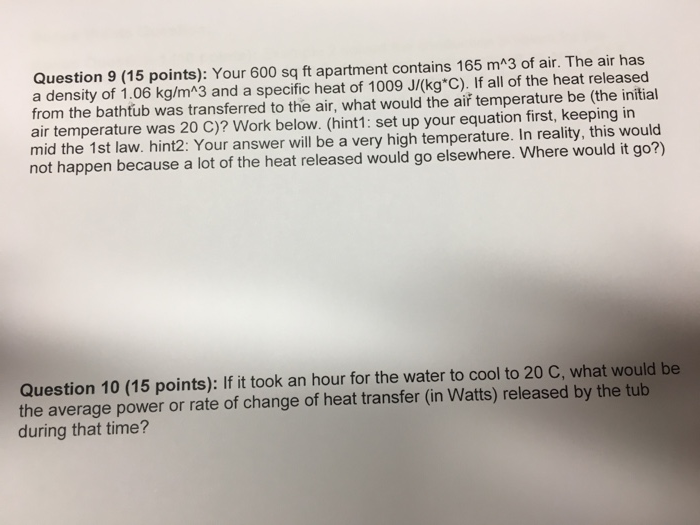 Question 9 (15 points): Your 600 sq ft apartment contains 165 mA3 of air. The air has a density of 1.06 kg/mA3 and a specific heat of 1009 J/(kg C). If all of the heat released from the bathtub was transferred to the air, what would the aiř temperature be (the initial air temperature was 20 C)? Work below. (hint1: set up your equation first, keeping in mid the 1st law. hint2: Your answer will be a very high temperature. In reality, this would not happen because a lot of the heat released would go elsewhere. Where would it go?) Question 10 (15 points): If it took an hour for the water to cool to 20 C, what would be the average power or rate of change of heat transfer (in Watts) released by the tub during that time?