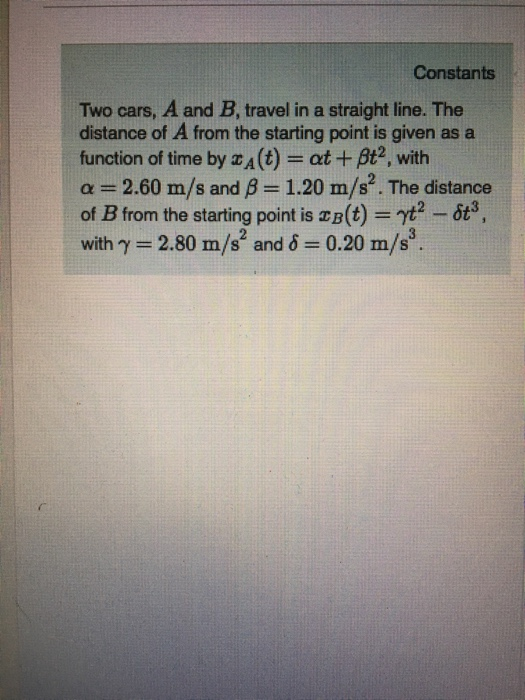 Constants Two cars, A and B, travel in a straight line. The distance of A from the starting point is given as a function of time by zA(t)- at +Bt2, with α :-2.60 m/s and β-: 1.20 m/s. The distance of B from the starting point is B(t)yt with γ-280 m/s2 and δ-. 0.20 m/s3. -63